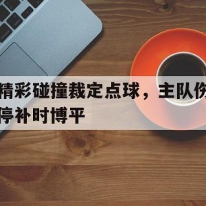 c7娱乐官网-精彩碰撞裁定点球，主队伤停补时博平(竞彩90分钟后伤停补时进球算不算)
