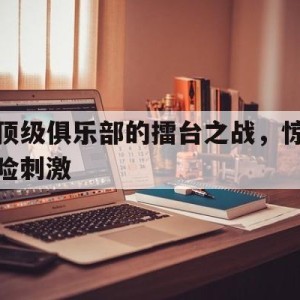 c7c7.app-顶级俱乐部的擂台之战，惊险刺激的简单介绍